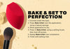 BAKE & SET TO PERFECTION Conceal under the eyes Press Bake & Set over the application, using a beauty sponge Allow application to dry Press in Bake & Set, using a setting brush, then dust off excess Sweep Bake & Set over complexion Finish with setting mist