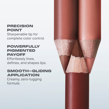 PRECISION
POINT
Sharpenable tip for
complete color control.
POWERFULLY
PIGMENTED
PAYOFF
Effortlessly lines,
defines, and shapes lips.
SMOOTH-GLIDING
APPLICATION
Creamy, zero-tugging
formula.