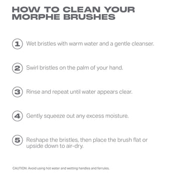 How To Clean Your Morphe Brushes: Wet Bristles With Warm Water And A Gentle Cleanser. Swirl Bristles On The Palm Of Your Hand. Rinse And Repeat Until Water Appears Clear. Gently Squeeze Out Any Excess Moisture. Place Brush Flat Or Upside-Down To Air-Dry. Caution: Avoid Using Hot Water And Wetting The Handles And Ferrules.