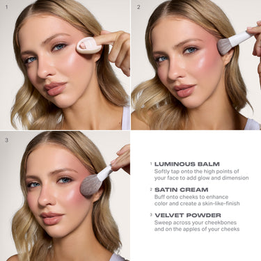 1. LUMINOUS BALM
Softly tap onto the high points of
your face to add glow and dimension
2 SATIN CREAM
Buff onto cheeks to enhance
color and create a skin-like-finish
3 VELVET POWDER
Sweep across your cheekbones
and on the apples of your cheeks