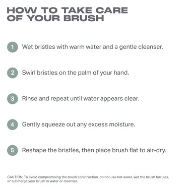 HOW TO TAKE CARE

OF YOUR BRUSH

1 Wet bristles with warm water and a gentle cleanser.
2 Swirl bristles on the palm of your hand.

3 Rinse and repeat until water appears clear.

4 Gently squeeze out any excess moisture.

5 Reshape the bristles, then place brush flat to air-dry.